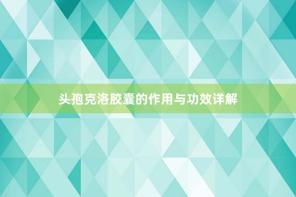 头孢克洛胶囊的作用与功效详解
